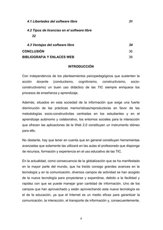 4.1 Libertades del software libre 31
4.2 Tipos de licencias en el software libre
32
4.3 Ventajas del software libre 34
CONCLUSIÓN 36
BIBLIOGRAFIA Y ENLACES WEB 38
INTRODUCCIÓN
Con independencia de los planteamientos psicopedagógicos que sustenten la
acción docente (conductismo, cognitivismo, constructivismo, socio-
constructivismo) un buen uso didáctico de las TIC siempre enriquece los
procesos de enseñanza y aprendizaje.
Además, situados en esta sociedad de la información que exige una fuerte
disminución de las prácticas memorísticas/reproductoras en favor de las
metodologías socio-constructivitas centradas en los estudiantes y en el
aprendizaje autónomo y colaborativo, los entornos sociales para la interacción
que ofrecen las aplicaciones de la Web 2.0 constituyen un instrumento idóneo
para ello.
No obstante, hay que tener en cuenta que en general constituyen herramientas
avanzadas que solamente las utilizará en las aulas el profesorado que disponga
de recursos, formación y experiencia en el uso educativo de las TIC.
En la actualidad, como consecuencia de la globalización que se ha manifestado
en la mayor parte del mundo, que ha traído consigo grandes avances en la
tecnología y en la comunicación, diversos campos de actividad se han acogido
de la nueva tecnología para proyectarse y expandirse, debido a la facilidad y
rapidez con que se puede manejar gran cantidad de información. Uno de los
campos que han aprovechado y están aprovechando esta nueva tecnología es
el de la educación, ya que el Internet es un medio eficaz para garantizar la
comunicación, la interacción, el transporte de información y, consecuentemente,
4
 