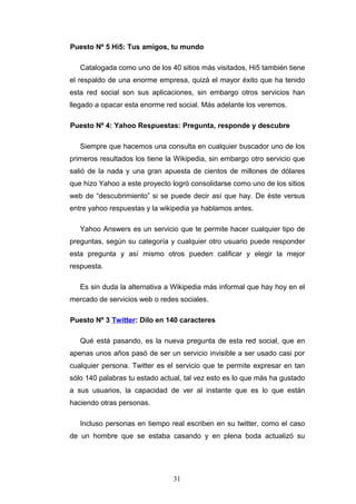 Puesto Nº 5 Hi5: Tus amigos, tu mundo
Catalogada como uno de los 40 sitios más visitados, Hi5 también tiene
el respaldo de una enorme empresa, quizá el mayor éxito que ha tenido
esta red social son sus aplicaciones, sin embargo otros servicios han
llegado a opacar esta enorme red social. Más adelante los veremos.
Puesto Nº 4: Yahoo Respuestas: Pregunta, responde y descubre
Siempre que hacemos una consulta en cualquier buscador uno de los
primeros resultados los tiene la Wikipedia, sin embargo otro servicio que
salió de la nada y una gran apuesta de cientos de millones de dólares
que hizo Yahoo a este proyecto logró consolidarse como uno de los sitios
web de “descubrimiento” si se puede decir así que hay. De éste versus
entre yahoo respuestas y la wikipedia ya hablamos antes.
Yahoo Answers es un servicio que te permite hacer cualquier tipo de
preguntas, según su categoría y cualquier otro usuario puede responder
esta pregunta y así mismo otros pueden calificar y elegir la mejor
respuesta.
Es sin duda la alternativa a Wikipedia más informal que hay hoy en el
mercado de servicios web o redes sociales.
Puesto Nº 3 Twitter: Dilo en 140 caracteres
Qué está pasando, es la nueva pregunta de esta red social, que en
apenas unos años pasó de ser un servicio invisible a ser usado casi por
cualquier persona. Twitter es el servicio que te permite expresar en tan
sólo 140 palabras tu estado actual, tal vez esto es lo que más ha gustado
a sus usuarios, la capacidad de ver al instante que es lo que están
haciendo otras personas.
Incluso personas en tiempo real escriben en su twitter, como el caso
de un hombre que se estaba casando y en plena boda actualizó su
31
 