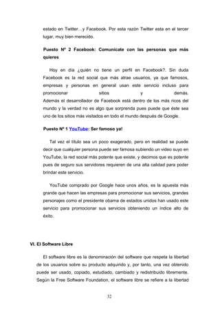 estado en Twitter…y Facebook. Por esta razón Twitter esta en el tercer
lugar, muy bien merecido.
Puesto Nº 2 Facebook: Comunícate con las personas que más
quieres
Hoy en día ¿quién no tiene un perfil en Facebook?. Sin duda
Facebook es la red social que más atrae usuarios, ya que famosos,
empresas y personas en general usan este servicio incluso para
promocionar sitios y demás.
Además el desarrollador de Facebook está dentro de los más ricos del
mundo y la verdad no es algo que sorprenda pues puede que éste sea
uno de los sitios más visitados en todo el mundo después de Google.
Puesto Nº 1 YouTube: Ser famoso ya!
Tal vez el título sea un poco exagerado, pero en realidad se puede
decir que cualquier persona puede ser famosa subiendo un video suyo en
YouTube, la red social más potente que existe, y decimos que es potente
pues de seguro sus servidores requieren de una alta calidad para poder
brindar este servicio.
YouTube comprado por Google hace unos años, es la apuesta más
grande que hacen las empresas para promocionar sus servicios, grandes
personajes como el presidente obama de estados unidos han usado este
servicio para promocionar sus servicios obteniendo un índice alto de
éxito.
VI. El Software Libre
El software libre es la denominación del software que respeta la libertad
de los usuarios sobre su producto adquirido y, por tanto, una vez obtenido
puede ser usado, copiado, estudiado, cambiado y redistribuido libremente.
Según la Free Software Foundation, el software libre se refiere a la libertad
32
 