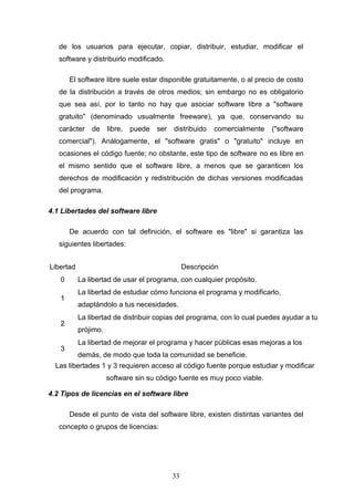 de los usuarios para ejecutar, copiar, distribuir, estudiar, modificar el
software y distribuirlo modificado.
El software libre suele estar disponible gratuitamente, o al precio de costo
de la distribución a través de otros medios; sin embargo no es obligatorio
que sea así, por lo tanto no hay que asociar software libre a "software
gratuito" (denominado usualmente freeware), ya que, conservando su
carácter de libre, puede ser distribuido comercialmente ("software
comercial"). Análogamente, el "software gratis" o "gratuito" incluye en
ocasiones el código fuente; no obstante, este tipo de software no es libre en
el mismo sentido que el software libre, a menos que se garanticen los
derechos de modificación y redistribución de dichas versiones modificadas
del programa.
4.1 Libertades del software libre
De acuerdo con tal definición, el software es "libre" si garantiza las
siguientes libertades:
Libertad Descripción
0 La libertad de usar el programa, con cualquier propósito.
1
La libertad de estudiar cómo funciona el programa y modificarlo,
adaptándolo a tus necesidades.
2
La libertad de distribuir copias del programa, con lo cual puedes ayudar a tu
prójimo.
3
La libertad de mejorar el programa y hacer públicas esas mejoras a los
demás, de modo que toda la comunidad se beneficie.
Las libertades 1 y 3 requieren acceso al código fuente porque estudiar y modificar
software sin su código fuente es muy poco viable.
4.2 Tipos de licencias en el software libre
Desde el punto de vista del software libre, existen distintas variantes del
concepto o grupos de licencias:
33
 
