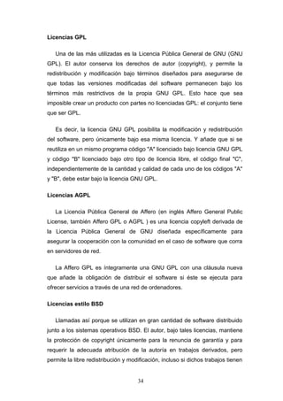 Licencias GPL
Una de las más utilizadas es la Licencia Pública General de GNU (GNU
GPL). El autor conserva los derechos de autor (copyright), y permite la
redistribución y modificación bajo términos diseñados para asegurarse de
que todas las versiones modificadas del software permanecen bajo los
términos más restrictivos de la propia GNU GPL. Esto hace que sea
imposible crear un producto con partes no licenciadas GPL: el conjunto tiene
que ser GPL.
Es decir, la licencia GNU GPL posibilita la modificación y redistribución
del software, pero únicamente bajo esa misma licencia. Y añade que si se
reutiliza en un mismo programa código "A" licenciado bajo licencia GNU GPL
y código "B" licenciado bajo otro tipo de licencia libre, el código final "C",
independientemente de la cantidad y calidad de cada uno de los códigos "A"
y "B", debe estar bajo la licencia GNU GPL.
Licencias AGPL
La Licencia Pública General de Affero (en inglés Affero General Public
License, también Affero GPL o AGPL ) es una licencia copyleft derivada de
la Licencia Pública General de GNU diseñada específicamente para
asegurar la cooperación con la comunidad en el caso de software que corra
en servidores de red.
La Affero GPL es íntegramente una GNU GPL con una cláusula nueva
que añade la obligación de distribuir el software si éste se ejecuta para
ofrecer servicios a través de una red de ordenadores.
Licencias estilo BSD
Llamadas así porque se utilizan en gran cantidad de software distribuido
junto a los sistemas operativos BSD. El autor, bajo tales licencias, mantiene
la protección de copyright únicamente para la renuncia de garantía y para
requerir la adecuada atribución de la autoría en trabajos derivados, pero
permite la libre redistribución y modificación, incluso si dichos trabajos tienen
34
 