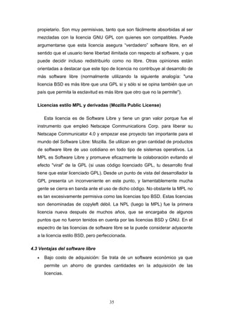 propietario. Son muy permisivas, tanto que son fácilmente absorbidas al ser
mezcladas con la licencia GNU GPL con quienes son compatibles. Puede
argumentarse que esta licencia asegura “verdadero” software libre, en el
sentido que el usuario tiene libertad ilimitada con respecto al software, y que
puede decidir incluso redistribuirlo como no libre. Otras opiniones están
orientadas a destacar que este tipo de licencia no contribuye al desarrollo de
más software libre (normalmente utilizando la siguiente analogía: "una
licencia BSD es más libre que una GPL si y sólo si se opina también que un
país que permita la esclavitud es más libre que otro que no la permite").
Licencias estilo MPL y derivadas (Mozilla Public License)
Esta licencia es de Software Libre y tiene un gran valor porque fue el
instrumento que empleó Netscape Communications Corp. para liberar su
Netscape Communicator 4.0 y empezar ese proyecto tan importante para el
mundo del Software Libre: Mozilla. Se utilizan en gran cantidad de productos
de software libre de uso cotidiano en todo tipo de sistemas operativos. La
MPL es Software Libre y promueve eficazmente la colaboración evitando el
efecto "viral" de la GPL (si usas código licenciado GPL, tu desarrollo final
tiene que estar licenciado GPL). Desde un punto de vista del desarrollador la
GPL presenta un inconveniente en este punto, y lamentablemente mucha
gente se cierra en banda ante el uso de dicho código. No obstante la MPL no
es tan excesivamente permisiva como las licencias tipo BSD. Estas licencias
son denominadas de copyleft débil. La NPL (luego la MPL) fue la primera
licencia nueva después de muchos años, que se encargaba de algunos
puntos que no fueron tenidos en cuenta por las licencias BSD y GNU. En el
espectro de las licencias de software libre se la puede considerar adyacente
a la licencia estilo BSD, pero perfeccionada.
4.3 Ventajas del software libre
• Bajo costo de adquisición: Se trata de un software económico ya que
permite un ahorro de grandes cantidades en la adquisición de las
licencias.
35
 