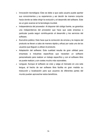• Innovación tecnológica: Esto se debe a que cada usuario puede aportar
sus conocimientos y su experiencia y asi decidir de manera conjunta
hacia donde se debe dirigir la evolución y el desarrollo del software. Este
es un gran avance en la tecnología mundial.
• Independencia del proveedor: Al disponer del código fuente, se garantiza
una independencia del proveedor que hace que cada empresa o
particular pueda seguir contribuyendo al desarrollo y los servicios del
software.
• Escrutinio público: Esto hace que la corrección de errores y la mejora del
producto se lleven a cabo de manera rápida y eficaz por cada uno de los
usuarios que lleguen a utilizar el producto.
• Adaptación del software: Esta cualidad resulta de gran utilidad para
empresas e industrias específicas que necesitan un software
personalizado para realizar un trabajo específico y con el software libre
se puede realizar y con costes mucho más razonables.
• Lenguas: Aunque el software se cree y salga al mercado en una sola
lengua, el hecho de ser software libre facilita en gran medida su
traducción y localización para que usuarios de diferentes partes del
mundo puedan aprovechar estos beneficios.
36
 