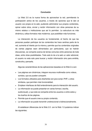Conclusión
La Web 2.0 es la nueva forma de aprovechar la red, permitiendo la
participación activa de los usuarios, a través de opciones que le dan al
usuario voz propia en la web, pudiendo administrar sus propios contenidos,
opinar sobre otros, enviar y recibir información con otras personas de su
mismo estatus o instituciones que así lo permitan. La estructura es más
dinámica y utiliza formatos más modernos, que posibilitan más funciones.
La interacción de los usuarios es fundamental, el hecho de que las
personas puedan participar de los contenidos les hace sentirse parte de la
red, aumenta el interés por la misma y permite que los contenidos originales
de ciertas páginas sean alimentados por particulares, que se habrán
discusiones, se comparta acerca de temas comunes entre personas de toda
clase, entre otras posibilidades. Todo esto le da a la web un valor adicional,
el usuario no esta solo para buscar y recibir información sino para emitirla,
construirla y pensarla.
Algunas características de las aplicaciones basadas en la Web 2.o son:
• Las páginas son dinámicas, integran recursos multimedia como videos,
sonidos, que se pueden compartir.
• Los formatos utilizados para diseñarlas son java script, PHP, u otras
similares, que permiten más funcionalidad.
• Emplean interfaces de fácil entendimiento para la interacción del usuario.
• La información se puede presentar en varias formas ( escrita,
audiovisual), y que esta se comparta entre los usuarios o entre estos y
los dueños de las páginas.
• Permite que el usuario cree su propio contenido.
• La información se puede transmitir unidireccional o bidireccionalmente.
Al establecer diferencias de la Web 2.0 con la Web 1.0 podemos indicar
las siguientes:
38
 