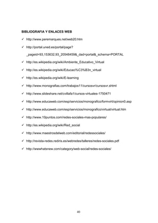 BIBLIOGRAFIA Y ENLACES WEB
 http://www.peremarques.net/web20.htm
 http://portal.uned.es/portal/page?
_pageid=93,153632,93_20548459&_dad=portal&_schema=PORTAL
 http://es.wikipedia.org/wiki/Ambiente_Educativo_Virtual
 http://es.wikipedia.org/wiki/Educaci%C3%B3n_virtual
 http://es.wikipedia.org/wiki/E-learning
 http://www.monografias.com/trabajos11/cursosvr/cursosvr.shtml
 http://www.slideshare.net/cvillafa1/cursos-virtuales-1750471
 http://www.educaweb.com/esp/servicios/monografico/formvirt/opinion0.asp
 http://www.educaweb.com/esp/servicios/monografico/virtual/virtual.htm
 http://www.10puntos.com/redes-sociales-mas-populares/
 http://es.wikipedia.org/wiki/Red_social
 http://www.maestrosdelweb.com/editorial/redessociales/
 http://revista-redes.rediris.es/webredes/talleres/redes-sociales.pdf
 http://wwwhatsnew.com/category/web-social/redes-sociales/
40
 