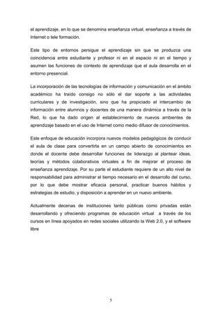 el aprendizaje, en lo que se denomina enseñanza virtual, enseñanza a través de
Internet o tele formación.
Este tipo de entornos persigue el aprendizaje sin que se produzca una
coincidencia entre estudiante y profesor ni en el espacio ni en el tiempo y
asumen las funciones de contexto de aprendizaje que el aula desarrolla en el
entorno presencial.
La incorporación de las tecnologías de información y comunicación en el ámbito
académico ha traído consigo no sólo el dar soporte a las actividades
curriculares y de investigación, sino que ha propiciado el intercambio de
información entre alumnos y docentes de una manera dinámica a través de la
Red, lo que ha dado origen al establecimiento de nuevos ambientes de
aprendizaje basado en el uso de Internet como medio difusor de conocimientos.
Este enfoque de educación incorpora nuevos modelos pedagógicos de conducir
el aula de clase para convertirla en un campo abierto de conocimientos en
donde el docente debe desarrollar funciones de liderazgo al plantear ideas,
teorías y métodos colaborativos virtuales a fin de mejorar el proceso de
enseñanza aprendizaje. Por su parte el estudiante requiere de un alto nivel de
responsabilidad para administrar el tiempo necesario en el desarrollo del curso,
por lo que debe mostrar eficacia personal, practicar buenos hábitos y
estrategias de estudio, y disposición a aprender en un nuevo ambiente.
Actualmente decenas de instituciones tanto públicas como privadas están
desarrollando y ofreciendo programas de educación virtual a través de los
cursos en línea apoyados en redes sociales utilizando la Web 2.0, y el software
libre
5
 