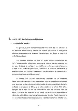 I. La Web 2.0 Y Sus Aplicaciones Didácticas
I.1 Concepto De Web 2.0
En general, cuando mencionamos el término Web 2.0 nos referimos a
una serie de aplicaciones y páginas de Internet que utilizan la inteligencia
colectiva para proporcionar servicios interactivos en red dando al usuario el
control de sus datos.
Así, podemos entender por Web 2.0, como propuso Xavier Ribes en
2007, "todas aquellas utilidades y servicios de Internet que se sustentan en
una base de datos, la cual puede ser modificada por los usuarios del servicio,
ya sea en su contenido (añadiendo, cambiando o borrando información o
asociando datos a la información existente), bien en la forma de presentarlos o
en contenido y forma simultáneamente".
El término Web 2.0 está comúnmente asociado con un fenómeno
social, basado en la interacción que se logra a partir de diferentes aplicaciones
en la web, que facilitan el compartir información, la interoperabilidad, el diseño
centrado en el usuario o D.C.U. y la colaboración en la World Wide Web.
Ejemplos de la Web 2.0 son las comunidades web, los servicios web, las
aplicaciones Web, los servicios de red social, los servicios de alojamiento de
videos, las wikis, blogs, mashups y folcsonomías. Un sitio Web 2.0 permite a
sus usuarios interactuar con otros usuarios o cambiar contenido del sitio web,
6
 