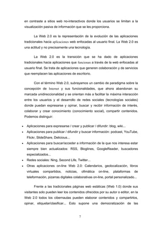 en contraste a sitios web no-interactivos donde los usuarios se limitan a la
visualización pasiva de información que se les proporciona.
La Web 2.0 es la representación de la evolución de las aplicaciones
tradicionales hacia aplicaciones web enfocadas al usuario final. La Web 2.0 es
una actitud y no precisamente una tecnología.
La Web 2.0 es la transición que se ha dado de aplicaciones
tradicionales hacia aplicaciones que funcionan a través de la web enfocadas al
usuario final. Se trata de aplicaciones que generen colaboración y de servicios
que reemplacen las aplicaciones de escritorio.
Con el término Web 2.0, subrayamos un cambio de paradigma sobre la
concepción de Internet y sus funcionalidades, que ahora abandonan su
marcada unidireccionalidad y se orientan más a facilitar la máxima interacción
entre los usuarios y el desarrollo de redes sociales (tecnologías sociales)
donde puedan expresarse y opinar, buscar y recibir información de interés,
colaborar y crear conocimiento (conocimiento social), compartir contenidos.
Podemos distinguir:
• Aplicaciones para expresarse / crear y publicar / difundir: blog, wiki...
• Aplicaciones para publicar / difundir y buscar información: podcast, YouTube,
Flickr, SlideShare, Delicious...
• Aplicaciones para buscar/acceder a información de la que nos interesa estar
siempre bien actualizados: RSS, Bloglines, GoogleReader, buscadores
especializados...
• Redes sociales: Ning, Second Life, Twitter...
• Otras aplicaciones on-line Web 2.0: Calendarios, geolocalización, libros
virtuales compartidos, noticias, ofimática on-line, plataformas de
teleformación, pizarras digitales colaborativas on-line, portal personalizado...
Frente a las tradicionales páginas web estáticas (Web 1.0) donde sus
visitantes solo pueden leer los contenidos ofrecidos por su autor o editor, en la
Web 2.0 todos los cibernautas pueden elaborar contenidos y compartirlos,
opinar, etiquetar/clasificar... Esto supone una democratización de las
7
 