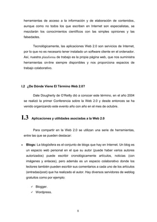 herramientas de acceso a la información y de elaboración de contenidos,
aunque como no todos los que escriben en Internet son especialistas, se
mezclarán los conocimientos científicos con las simples opiniones y las
falsedades.
Tecnológicamente, las aplicaciones Web 2.0 son servicios de Internet,
por lo que no es necesario tener instalado un software cliente en el ordenador.
Así, nuestra plataforma de trabajo es la propia página web, que nos suministra
herramientas on-line siempre disponibles y nos proporciona espacios de
trabajo colaborativo.
I.2 ¿De Dónde Viene El Término Web 2.0?
Dale Dougherty de O’Reilly dió a conocer este término, en el año 2004
se realizó la primer Conferencia sobre la Web 2.0 y desde entonces se ha
venido organizando este evento año con año en el mes de octubre.
I.3 Aplicaciones y utilidades asociadas a la Web 2.0
Para compartir en la Web 2.0 se utilizan una serie de herramientas,
entre las que se pueden destacar:
• Blogs: La blogósfera es el conjunto de blogs que hay en Internet. Un blog es
un espacio web personal en el que su autor (puede haber varios autores
autorizados) puede escribir cronológicamente artículos, noticias (con
imágenes y enlaces), pero además es un espacio colaborativo donde los
lectores también pueden escribir sus comentarios a cada uno de los artículos
(entradas/post) que ha realizado el autor. Hay diversos servidores de weblog
gratuitos como por ejemplo:
 Blogger.
 Wordpress.
8
 