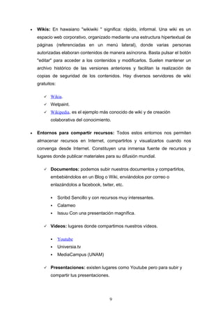 • Wikis: En hawaiano "wikiwiki " significa: rápido, informal. Una wiki es un
espacio web corporativo, organizado mediante una estructura hipertextual de
páginas (referenciadas en un menú lateral), donde varias personas
autorizadas elaboran contenidos de manera asíncrona. Basta pulsar el botón
"editar" para acceder a los contenidos y modificarlos. Suelen mantener un
archivo histórico de las versiones anteriores y facilitan la realización de
copias de seguridad de los contenidos. Hay diversos servidores de wiki
gratuitos:
 Wikia.
 Wetpaint.
 Wikipedia, es el ejemplo más conocido de wiki y de creación
colaborativa del conocimiento.
• Entornos para compartir recursos: Todos estos entornos nos permiten
almacenar recursos en Internet, compartirlos y visualizarlos cuando nos
convenga desde Internet. Constituyen una inmensa fuente de recursos y
lugares donde publicar materiales para su difusión mundial.
 Documentos: podemos subir nuestros documentos y compartirlos,
embebiéndolos en un Blog o Wiki, enviándolos por correo o
enlazándolos a facebook, twiter, etc.
 Scribd Sencillo y con recursos muy interesantes.
 Calameo
 Issuu Con una presentación magnífica.
 Vídeos: lugares donde compartimos nuestros vídeos.
 Youtube
 Universia.tv
 MediaCampus (UNAM)
 Presentaciones: existen lugares como Youtube pero para subir y
compartir tus presentaciones.
9
 