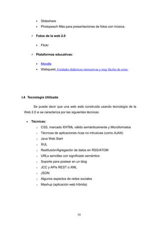  Slideshare
 Photopeach Más para presentaciones de fotos con música.
 Fotos de la web 2.0
 Flickr
 Plataformas educativas:
 Moodle
 Webquest: Unidades didácticas interactivas y muy fáciles de crear.
I.4 Tecnología Utilizada
Se puede decir que una web está construida usando tecnología de la
Web 2.0 si se caracteriza por las siguientes técnicas:
• Técnicas:
o CSS, marcado XHTML válido semánticamente y Microformatos
o Técnicas de aplicaciones ricas no intrusivas (como AJAX)
o Java Web Start
o XUL
o Redifusión/Agregación de datos en RSS/ATOM
o URLs sencillas con significado semántico
o Soporte para postear en un blog
o JCC y APIs REST o XML
o JSON
o Algunos aspectos de redes sociales
o Mashup (aplicación web híbrida)
10
 