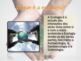A Ecologia é o estudo das interações dos seres vivos entre si e com o meio ambiente a Ecologia divide-se em várias partes, tais como a Autoecologia, a Demoecologia e a Sinecologia. 
