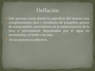  Este proceso actúa donde la superficie del terreno esta
  completamente seca y recubierta de pequeños granos
  de arena sueltos, procedentes de la meteorización de la
  roca o previamente depositadas por el agua en
  movimiento, el hielo o las olas.
 Es un proceso es selectivo.
 