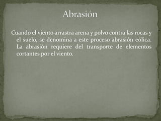 Cuando el viento arrastra arena y polvo contra las rocas y
 el suelo, se denomina a este proceso abrasión eólica.
 La abrasión requiere del transporte de elementos
 cortantes por el viento.
 