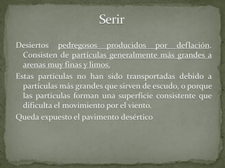 Desiertos pedregosos producidos por deflación.
  Consisten de partículas generalmente más grandes a
  arenas muy finas y limos.
Estas partículas no han sido transportadas debido a
  partículas más grandes que sirven de escudo, o porque
  las partículas forman una superficie consistente que
  dificulta el movimiento por el viento.
Queda expuesto el pavimento desértico
 