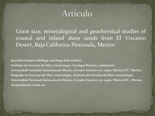    Grain size, mineralogical and geochemical studies of
    coastal and inland dune sands from El Vizcaíno
    Desert, Baja California Peninsula, Mexico

Juan José Kasper-Zubillaga and Hugo Zolezzi-Ruiz
Instituto de Ciencias del Mar y Limnología, Geología Marina y Ambiental,
Universidad Nacional Autónoma de México, Circuito Exterior s/n, 04510, México D.F., Mexico.
Posgrado en Ciencias del Mar y Limnología, Instituto de Ciencias del Mar y Limnología,
Universidad Nacional Autónoma de México, Circuito Exterior s/n, 04510, México D.F. , Mexico.
kasper@icmyl.unam.mx
 