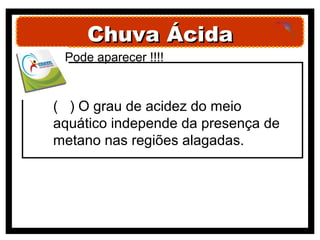 Chuva Ácida
 Pode aparecer !!!!


( ) O grau de acidez do meio
aquático independe da presença de
metano nas regiões alagadas.
 