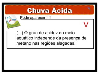 Chuva Ácida
 Pode aparecer !!!!

                               V
( ) O grau de acidez do meio
aquático independe da presença de
metano nas regiões alagadas.
 