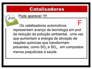 Catalisadores


( ) Os catalisadores automotivos     F
representam avanço da tecnologia em prol
da redução da poluição ambiental, uma vez
que aumentam a energia de ativação de
reações químicas que transformam
poluentes, como SO2 e SO3 , em compostos
menos prejudiciais à saúde.
 