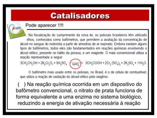 Catalisadores




 ( ) Na reação química ocorrida em um dispositivo do
bafômetro convencional, o nitrato de prata funciona de
forma equivalente a uma enzima no sistema biológico,
 reduzindo a energia de ativação necessária à reação
 