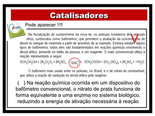 Catalisadores


                                                 V


 ( ) Na reação química ocorrida em um dispositivo do
bafômetro convencional, o nitrato de prata funciona de
forma equivalente a uma enzima no sistema biológico,
 reduzindo a energia de ativação necessária à reação
 
