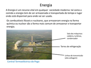 Energia
Central Termoeléctrica do Pego
A Energia é um recurso vital em qualquer sociedade moderna: tal como a
comida a energia tem de ser armazenada e transportada do tempo e lugar
onde está disponível para onde vai ser usada.
Os combustíveis fósseis e nucleares, que armazenam energia na forma
química ou nuclear são a forma mais comum de armazenar e transportar
energia.
Sala das máquinas:
caldeira, turbinas,
condensador
Torres de refrigeração
Linhas de transmissão
(alta voltagem)
 