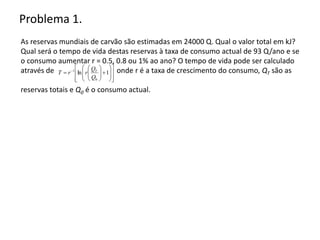 Problema 1.
As reservas mundiais de carvão são estimadas em 24000 Q. Qual o valor total em kJ?
Qual será o tempo de vida destas reservas à taxa de consumo actual de 93 Q/ano e se
o consumo aumentar r = 0.5, 0.8 ou 1% ao ano? O tempo de vida pode ser calculado
através de onde r é a taxa de crescimento do consumo, QT são as
reservas totais e Q0 é o consumo actual.

























 
1
ln
0
1
Q
Q
r
r
T T
 