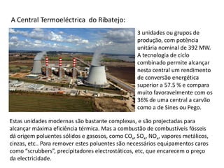 3 unidades ou grupos de
produção, com potência
unitária nominal de 392 MW.
A tecnologia de ciclo
combinado permite alcançar
nesta central um rendimento
de conversão energética
superior a 57.5 % e compara
muito favoravelmente com os
36% de uma central a carvão
como a de Sines ou Pego.
A Central Termoeléctrica do Ribatejo:
Estas unidades modernas são bastante complexas, e são projectadas para
alcançar máxima eficiência térmica. Mas a combustão de combustíveis fósseis
dá origem poluentes sólidos e gasosos, como COx, SOx, NOx, vapores metálicos,
cinzas, etc.. Para remover estes poluentes são necessários equipamentos caros
como “scrubbers”, precipitadores electrostáticos, etc, que encarecem o preço
da electricidade.
 
