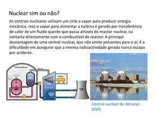 Nuclear sim ou não?
As centrais nucleares utilizam um ciclo a vapor para produzir energia
mecânica, mas o vapor para alimentar a turbina é gerado por transferência
de calor de um fluido quente que passa através do reactor nuclear, ou
contacta directamente com o combustível do reactor. A principal
desvantagem de uma central nuclear, que não emite poluentes para o ar, é a
dificuldade em assegurar que a imensa radioactividade gerada nunca escapa
por acidente.
Central nuclear de Almaraz
(ESP)
 