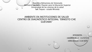 AMBIENTE EN INSTITUCIONES DE SALUD
CENTRO DE DIAGNÓSTICO INTEGRAL “ERNESTO CHE
GUEVARA”
INTEGRANTES:
ANDERSON BELLO CI:27371578
KEVIN MORALES CI:28148761
República Bolivariana de Venezuela
Ministerio del Poder Popular para la Educación Superior
Universidad de las ciencias de la salud
Los Teques- estado Miranda
 