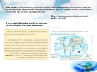 Maré negra é uma figura de linguagem que se refere às consequências do derramamento de petróleo
no meio ambiente, especialmente no ecossistema marinho, devido à atividade humana, sendo uma das
formas mais agressivas de poluição ambiental.
O texto abaixo fala sobre uma forma perigosa
de contaminação dos mares .Leia o texto
Observe no mapa os maiores derramamentos de
petróleo no mundo.
 