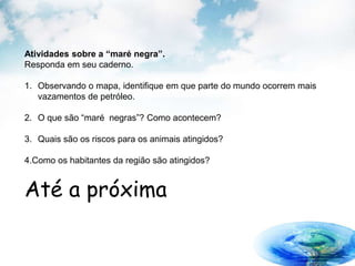 Atividades sobre a “maré negra”.
Responda em seu caderno.
1. Observando o mapa, identifique em que parte do mundo ocorrem mais
vazamentos de petróleo.
2. O que são “maré negras”? Como acontecem?
3. Quais são os riscos para os animais atingidos?
4.Como os habitantes da região são atingidos?
Até a próxima
 