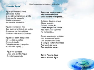 “Planeta Água”
Água que nasce na fonte
Serena do mundo
E que abre um profundo grotão
Água que faz inocente
Riacho e deságua
Na corrente do ribeirão...
Águas escuras dos rios
Que levam a fertilidade ao sertão
Águas que banham aldeias
E matam a sede da população...
Águas que caem das pedras
No véu das cascatas
Ronco de trovão
E depois dormem tranquilas
No leito dos lagos(...)
Água dos igarapés
Onde Iara, a mãe d'água
É misteriosa canção
Água que o sol evapora
Pro céu vai embora
Virar nuvens de algodão...
Gotas de água da chuva
Alegre arco-íris
Sobre a plantação
Gotas de água da chuva
Tão tristes, são lágrimas
Na inundação...
Águas que movem moinhos
São as mesmas águas
Que encharcam o chão
E sempre voltam humildes
Pro fundo da terra
Pro fundo da terra...
Terra! Planeta Água
Terra! Planeta Água
https://www.youtube.com/watch?v=xzh0j4xt7io.
 