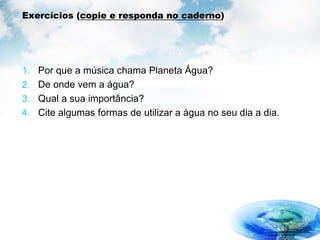 Exercícios (copie e responda no caderno)
1. Por que a música chama Planeta Água?
2. De onde vem a água?
3. Qual a sua importância?
4. Cite algumas formas de utilizar a água no seu dia a dia.
 