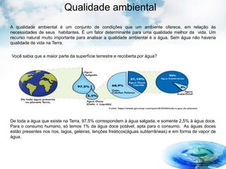 Qualidade ambiental
A qualidade ambiental é um conjunto de condições que um ambiente oferece, em relação às
necessidades de seus habitantes. É um fator determinante para uma qualidade melhor da vida. Um
recurso natural muito importante para analisar a qualidade ambiental é a água. Sem água não haveria
qualidade de vida na Terra.
Você sabia que a maior parte da superfície terrestre e recoberta por água?
De toda a água que existe na Terra, 97,5% correspondem à água salgada, e somente 2,5% à água doce.
Para o consumo humano, só temos 1% da água doce potável, apta para o consumo. As águas doces
estão presentes nos rios, lagos, geleiras, lenções freáticos(águas subterrâneas) e em forma de vapor de
água.
 