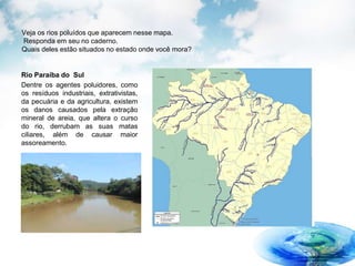 Veja os rios poluídos que aparecem nesse mapa.
Responda em seu no caderno.
Quais deles estão situados no estado onde você mora?
Rio Paraíba do Sul
Dentre os agentes poluidores, como
os resíduos industriais, extrativistas,
da pecuária e da agricultura, existem
os danos causados pela extração
mineral de areia, que altera o curso
do rio, derrubam as suas matas
ciliares, além de causar maior
assoreamento.
 