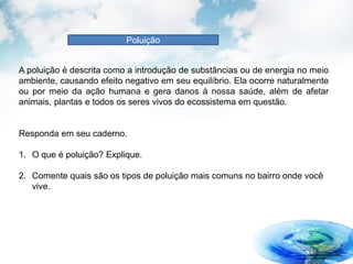 Poluição
A poluição é descrita como a introdução de substâncias ou de energia no meio
ambiente, causando efeito negativo em seu equilíbrio. Ela ocorre naturalmente
ou por meio da ação humana e gera danos à nossa saúde, além de afetar
animais, plantas e todos os seres vivos do ecossistema em questão.
Responda em seu caderno.
1. O que é poluição? Explique.
2. Comente quais são os tipos de poluição mais comuns no bairro onde você
vive.
 