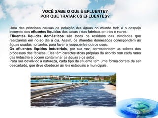 Uma das principais causas da poluição das águas no mundo todo é o despejo
incorreto dos efluentes líquidos das casas e das fabricas em rios e mares.
Efluentes líquidos domésticos são todos os resíduos das atividades que
realizamos em nosso dia a dia. Assim, os efluentes domésticos correspondem às
águas usadas no banho, para lavar a roupa, entre outros usos.
Os efluentes líquidos industriais, por sua vez, correspondem às sobras dos
processos das fábricas. Eles têm características próprias de acordo com cada ramo
das indústria e podem contaminar as águas e os solos.
Para ser devolvido à natureza, cada tipo de efluente tem uma forma correta de ser
descartado, que deve obedecer as leis estaduais e municipais.
VOCÊ SABE O QUE É EFLUENTE?
POR QUE TRATAR OS EFLUENTES?
 