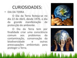 CURIOSIDADES:DIA DA TERRA	O Dia da Terra festeja-se no dia 22 de Abril, desde 1970, o dia da grande manifestação de protecção do ambiente.	O Dia da Terra tem por finalidade criar uma consciência comum aos problemas da contaminação, conservação da biodiversidade e outras preocupações ambientais para proteger a Terra.