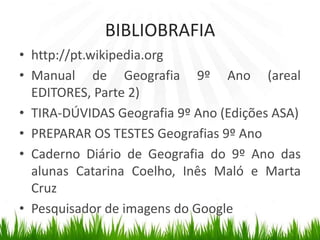BIBLIOBRAFIAhttp://pt.wikipedia.orgManual de Geografia 9º Ano (areal EDITORES, Parte 2)TIRA-DÚVIDAS Geografia 9º Ano (Edições ASA)PREPARAR OS TESTES Geografias 9º AnoCaderno Diário de Geografia do 9º Ano das alunas Catarina Coelho, Inês Maló e Marta CruzPesquisador de imagens do Google