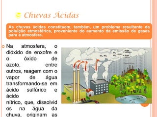  Chuvas Ácidas
 Na atmosfera, o
dióxido de enxofre e
o óxido de
azoto, entre
outros, reagem com o
vapor de água
transformando-se em
ácido sulfúrico e
ácido
nítrico, que, dissolvid
os na água da
chuva, originam as
As chuvas ácidas constituem, também, um problema resultante da
poluição atmosférica, proveniente do aumento da emissão de gases
para a atmosfera.
 