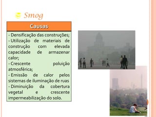  Smog
Causas
- Densificação das construções;
- Utilização de materiais de
construção com elevada
capacidade de armazenar
calor;
- Crescente poluição
atmosférica;
- Emissão de calor pelos
sistemas de iluminação de ruas
- Diminuição da cobertura
vegetal e crescente
impermeabilização do solo.
 