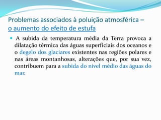 Problemas associados à poluição atmosférica –
o aumento do efeito de estufa
 A subida da temperatura média da Terra provoca a
dilatação térmica das águas superficiais dos oceanos e
o degelo dos glaciares existentes nas regiões polares e
nas áreas montanhosas, alterações que, por sua vez,
contribuem para a subida do nível médio das águas do
mar.
 