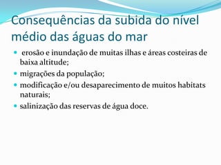 Consequências da subida do nível
médio das águas do mar
 erosão e inundação de muitas ilhas e áreas costeiras de
baixa altitude;
 migrações da população;
 modificação e/ou desaparecimento de muitos habitats
naturais;
 salinização das reservas de água doce.
 