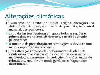 Alterações climáticas
O aumento do efeito de estufa origina alterações na
distribuição das temperaturas e da precipitação a nível
mundial, destacando-se:
 a subida das temperaturas em quase todas as regiões e
principalmente no hemisfério norte, a norte do círculo
polar Ártico;
 o aumento da precipitação em termos gerais, devido a uma
maior evaporação nos oceanos ;
Outras alterações provocadas pelo aumento do efeito de
estufa estão relacionadas com a ocorrência de situações
meteorológicas extremas - inundações, furacões, ondas de
calor, secas, etc. - de um modo geral, mais frequentes e
destruidoras.
 