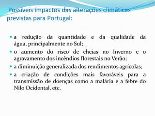 Possíveis impactos das alterações climáticas
previstas para Portugal:
 a redução da quantidade e da qualidade da
água, principalmente no Sul;
 o aumento do risco de cheias no Inverno e o
agravamento dos incêndios florestais no Verão;
 a diminuição generalizada dos rendimentos agrícolas;
 a criação de condições mais favoráveis para a
transmissão de doenças como a malária e a febre do
Nilo Ocidental, etc.
 