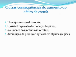  o branqueamento dos corais;
 a possível expansão das doenças tropicais;
 o aumento dos incêndios florestais;
 diminuição da produção agrícola em algumas regiões.
Outras consequências do aumento do
efeito de estufa
 