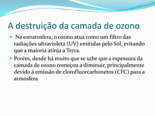 A destruição da camada de ozono
 Na estratosfera, o ozono atua como um filtro das
radiações ultravioleta (UV) emitidas pelo Sol, evitando
que a maioria atinja a Terra.
 Porém, desde há muito que se sabe que a espessura da
camada de ozono começou a diminuir, principalmente
devido à emissão de clorofluorcarbonetos (CFC) para a
atmosfera
 