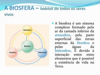 A BIOSFERA – habitat de todos os seres
vivos
 A biosfera é um sistema
complexo formado pelo
ar da camada inferior da
atmosfera, pela parte
superficial das terras
emersas da litosfera e
pelas águas da
hidrosfera. É devido à
interação entre estes
elementos que é possível
a existência de vida na
Terra.
 