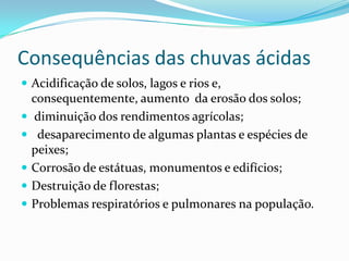 Consequências das chuvas ácidas
 Acidificação de solos, lagos e rios e,
consequentemente, aumento da erosão dos solos;
 diminuição dos rendimentos agrícolas;
 desaparecimento de algumas plantas e espécies de
peixes;
 Corrosão de estátuas, monumentos e edifícios;
 Destruição de florestas;
 Problemas respiratórios e pulmonares na população.
 